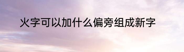 火字可以加什么偏旁组成新字