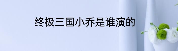终极三国小乔是谁演的