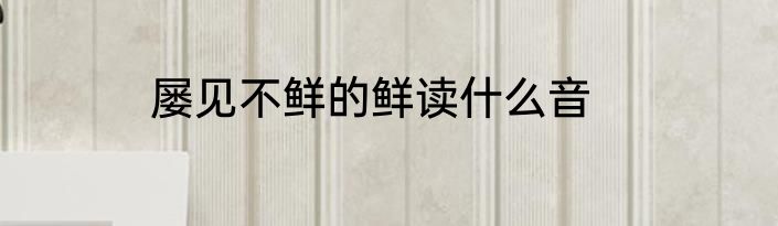 屡见不鲜的鲜读什么音