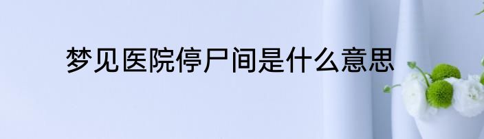 梦见医院停尸间是什么意思