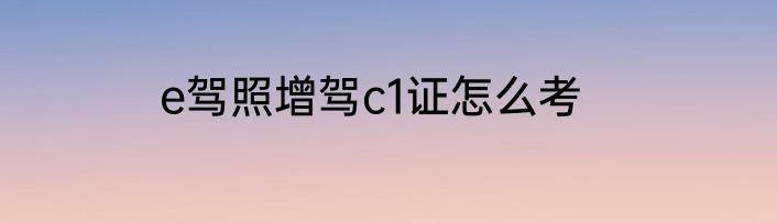 e驾照增驾c1证怎么考