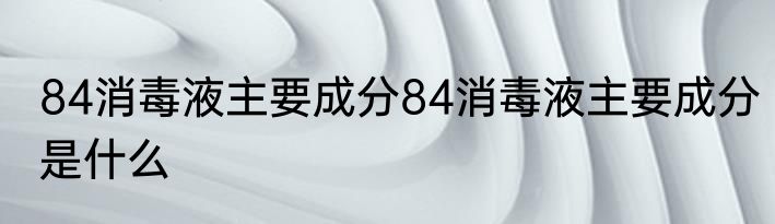84消毒液主要成分84消毒液主要成分是什么