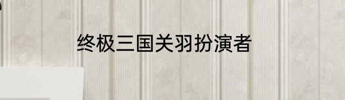 终极三国关羽扮演者