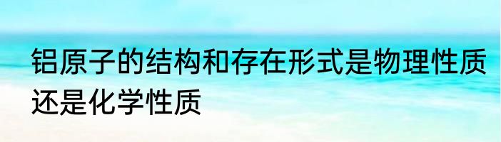 铝原子的结构和存在形式是物理性质还是化学性质