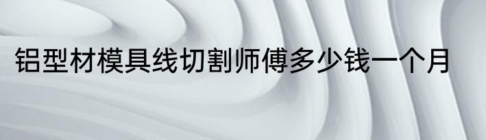 铝型材模具线切割师傅多少钱一个月