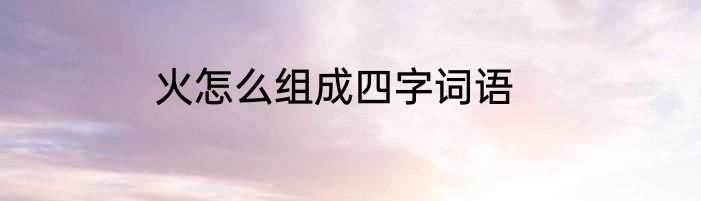 火怎么组成四字词语