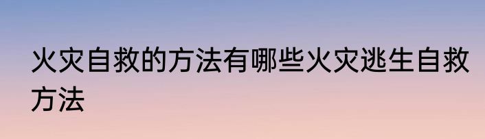 火灾自救的方法有哪些火灾逃生自救方法