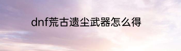dnf荒古遗尘武器怎么得