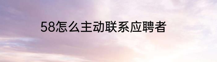 58怎么主动联系应聘者