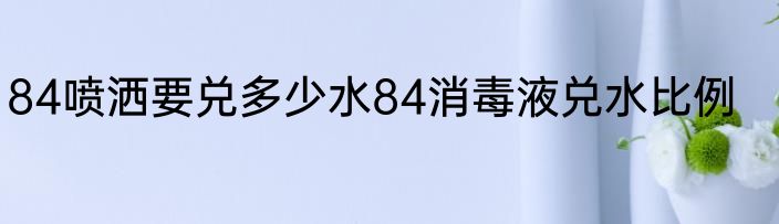 84喷洒要兑多少水84消毒液兑水比例