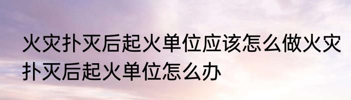 火灾扑灭后起火单位应该怎么做火灾扑灭后起火单位怎么办