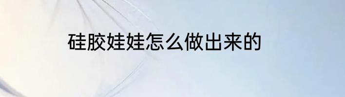硅胶娃娃怎么做出来的