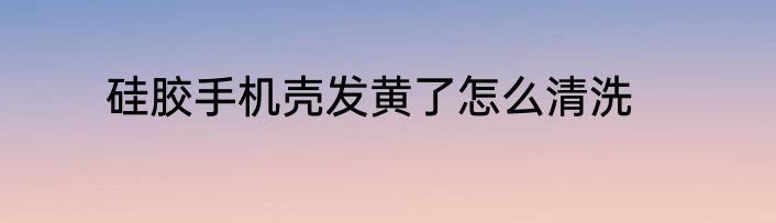硅胶手机壳发黄了怎么清洗