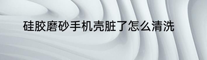 硅胶磨砂手机壳脏了怎么清洗