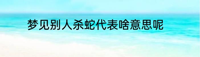 梦见别人杀蛇代表啥意思呢