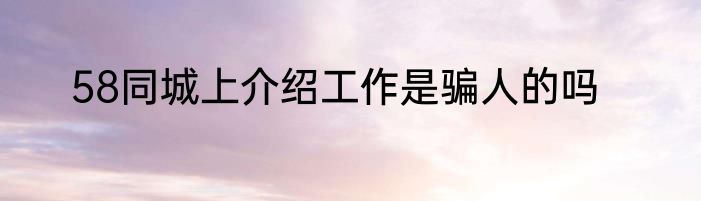 58同城上介绍工作是骗人的吗