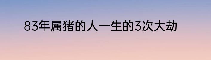 83年属猪的人一生的3次大劫