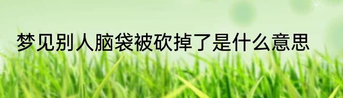 梦见别人脑袋被砍掉了是什么意思