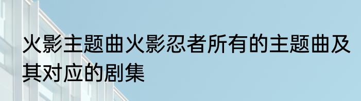火影主题曲火影忍者所有的主题曲及其对应的剧集