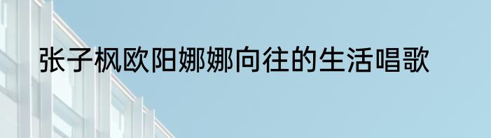 张子枫欧阳娜娜向往的生活唱歌