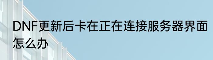 DNF更新后卡在正在连接服务器界面怎么办