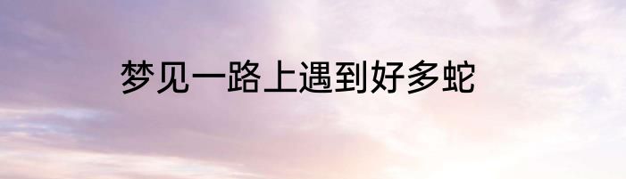 梦见一路上遇到好多蛇