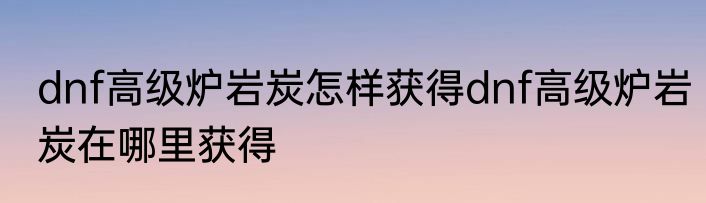 dnf高级炉岩炭怎样获得dnf高级炉岩炭在哪里获得