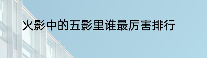 火影中的五影里谁最厉害排行