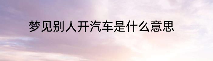 梦见别人开汽车是什么意思
