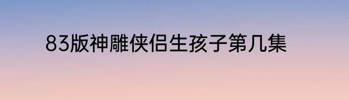 83版神雕侠侣生孩子第几集