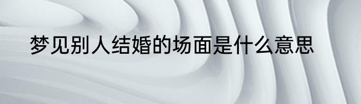 梦见别人结婚的场面是什么意思