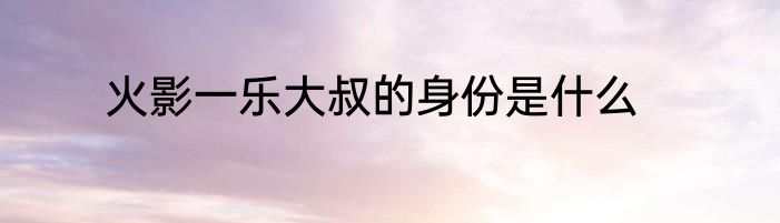 火影一乐大叔的身份是什么