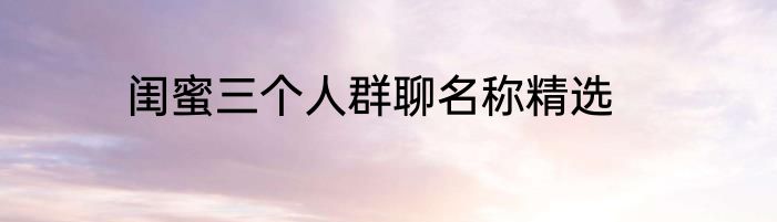 闺蜜三个人群聊名称精选