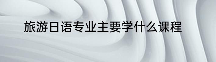 旅游日语专业主要学什么课程