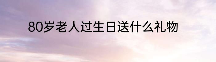 80岁老人过生日送什么礼物