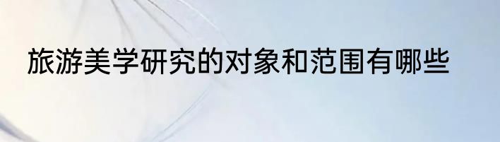 旅游美学研究的对象和范围有哪些