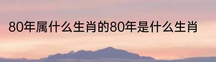 80年属什么生肖的80年是什么生肖