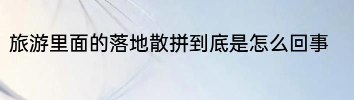 旅游里面的落地散拼到底是怎么回事