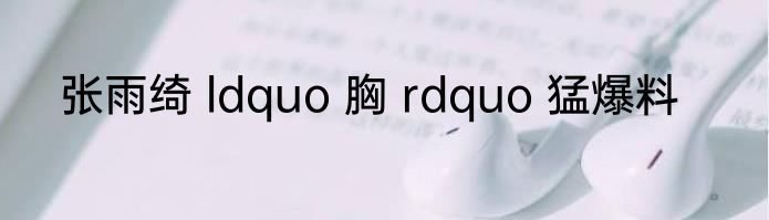 张雨绮 ldquo 胸 rdquo 猛爆料