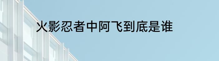 火影忍者中阿飞到底是谁