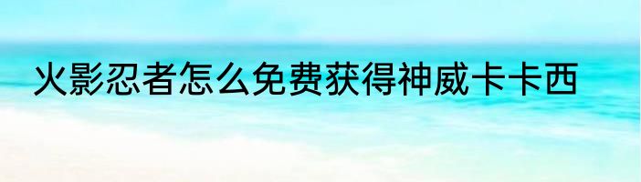 火影忍者怎么免费获得神威卡卡西