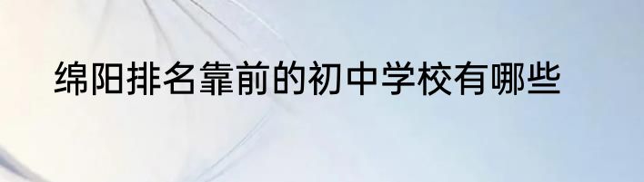 绵阳排名靠前的初中学校有哪些