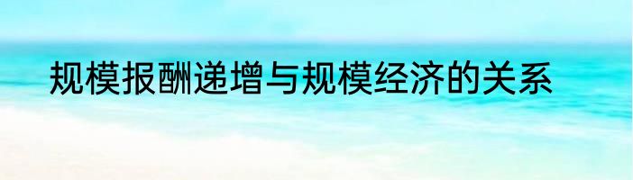 规模报酬递增与规模经济的关系