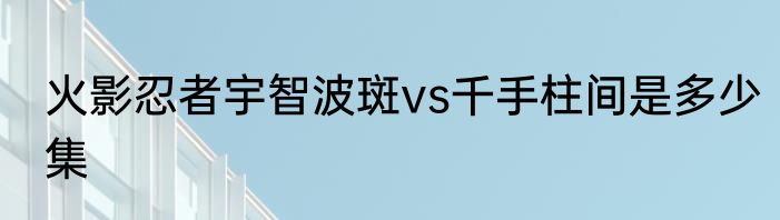 火影忍者宇智波斑vs千手柱间是多少集