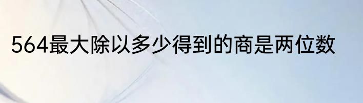 564最大除以多少得到的商是两位数