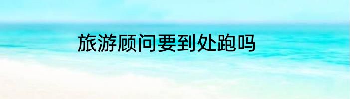 旅游顾问要到处跑吗