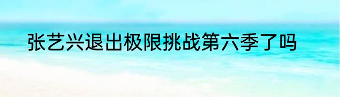 张艺兴退出极限挑战第六季了吗