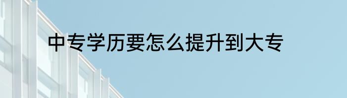 中专学历要怎么提升到大专