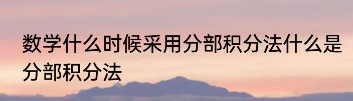数学什么时候采用分部积分法什么是分部积分法