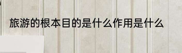 旅游的根本目的是什么作用是什么
